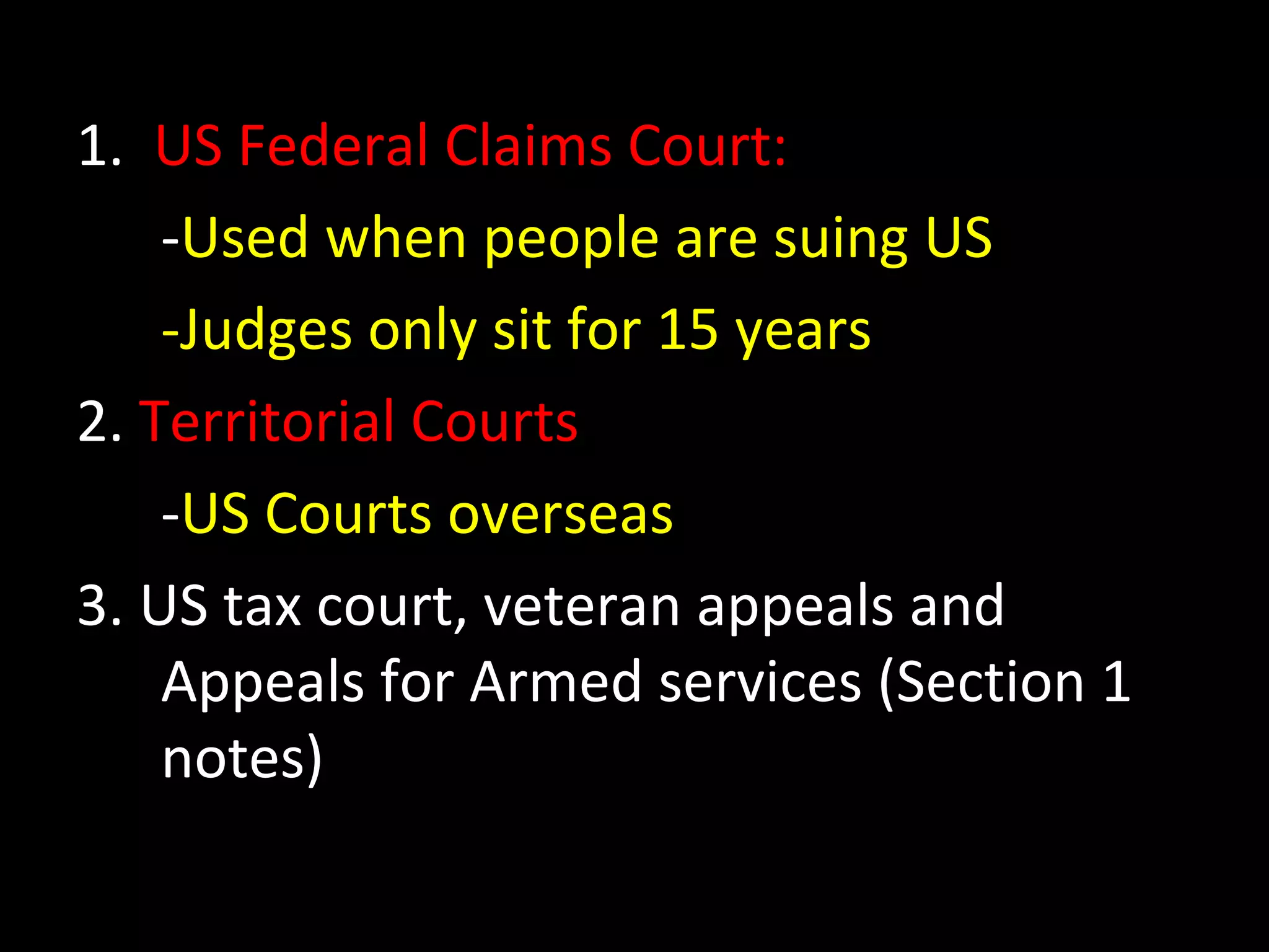 1. US Federal Claims Court:
-Used when people are suing US
-Judges only sit for 15 years
2. Territorial Courts
-US Courts overseas
3. US tax court, veteran appeals and
Appeals for Armed services (Section 1
notes)
 