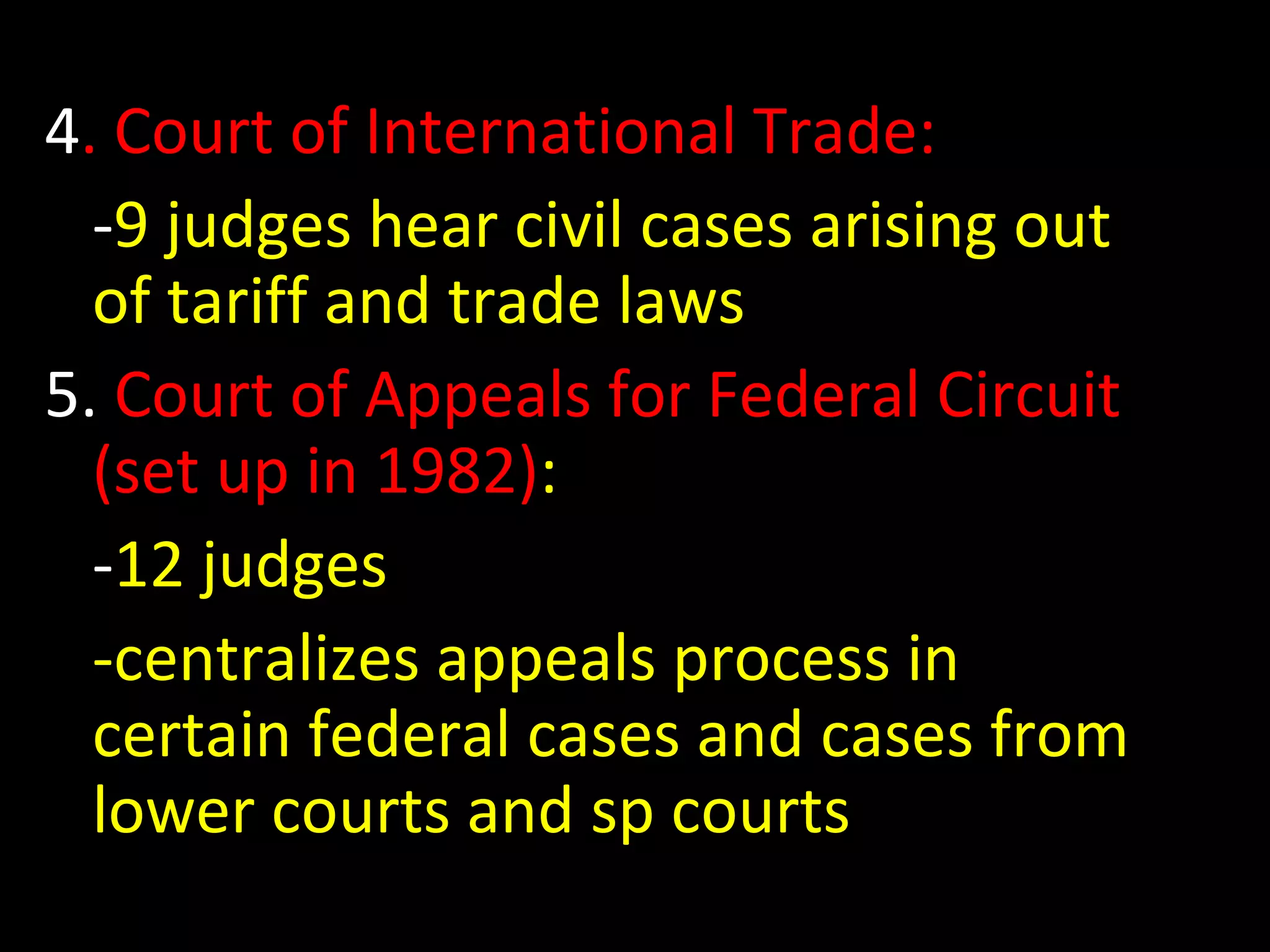 4. Court of International Trade:
-9 judges hear civil cases arising out
of tariff and trade laws
5. Court of Appeals for Federal Circuit
(set up in 1982):
-12 judges
-centralizes appeals process in
certain federal cases and cases from
lower courts and sp courts
 