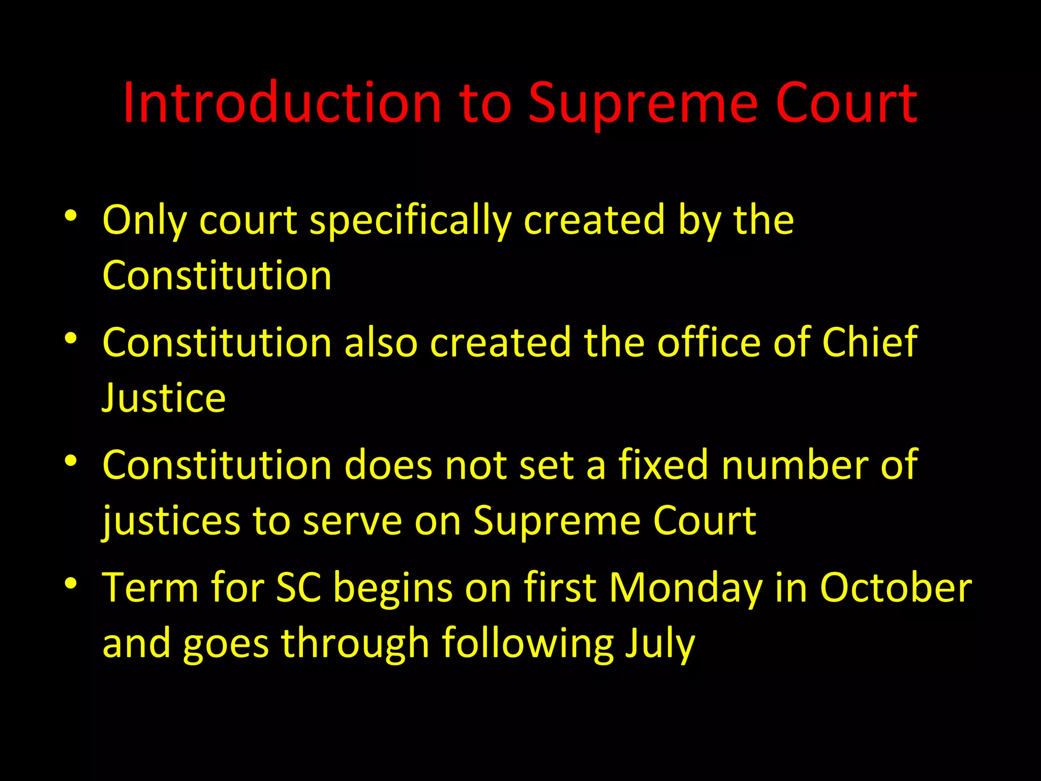 Introduction to Supreme Court
• Only court specifically created by the
Constitution
• Constitution also created the office of Chief
Justice
• Constitution does not set a fixed number of
justices to serve on Supreme Court
• Term for SC begins on first Monday in October
and goes through following July
 