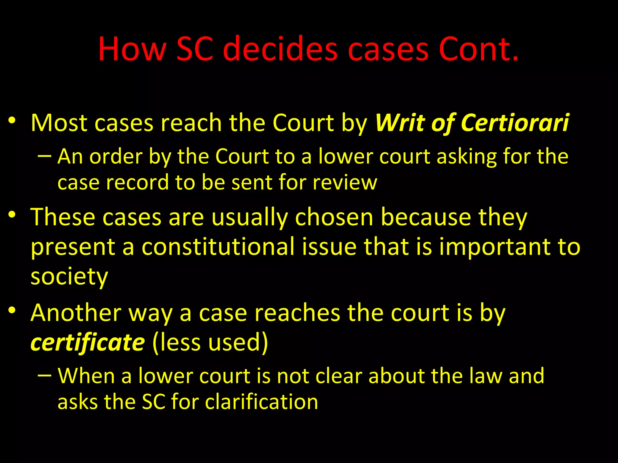 How SC decides cases Cont.
• Most cases reach the Court by Writ of Certiorari
– An order by the Court to a lower court asking for the
case record to be sent for review
• These cases are usually chosen because they
present a constitutional issue that is important to
society
• Another way a case reaches the court is by
certificate (less used)
– When a lower court is not clear about the law and
asks the SC for clarification
 