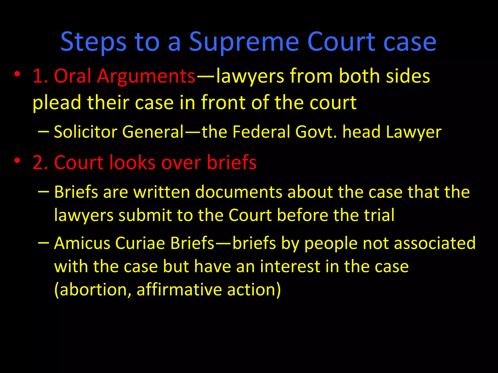 Steps to a Supreme Court case
• 1. Oral Arguments—lawyers from both sides
plead their case in front of the court
– Solicitor General—the Federal Govt. head Lawyer
• 2. Court looks over briefs
– Briefs are written documents about the case that the
lawyers submit to the Court before the trial
– Amicus Curiae Briefs—briefs by people not associated
with the case but have an interest in the case
(abortion, affirmative action)
 