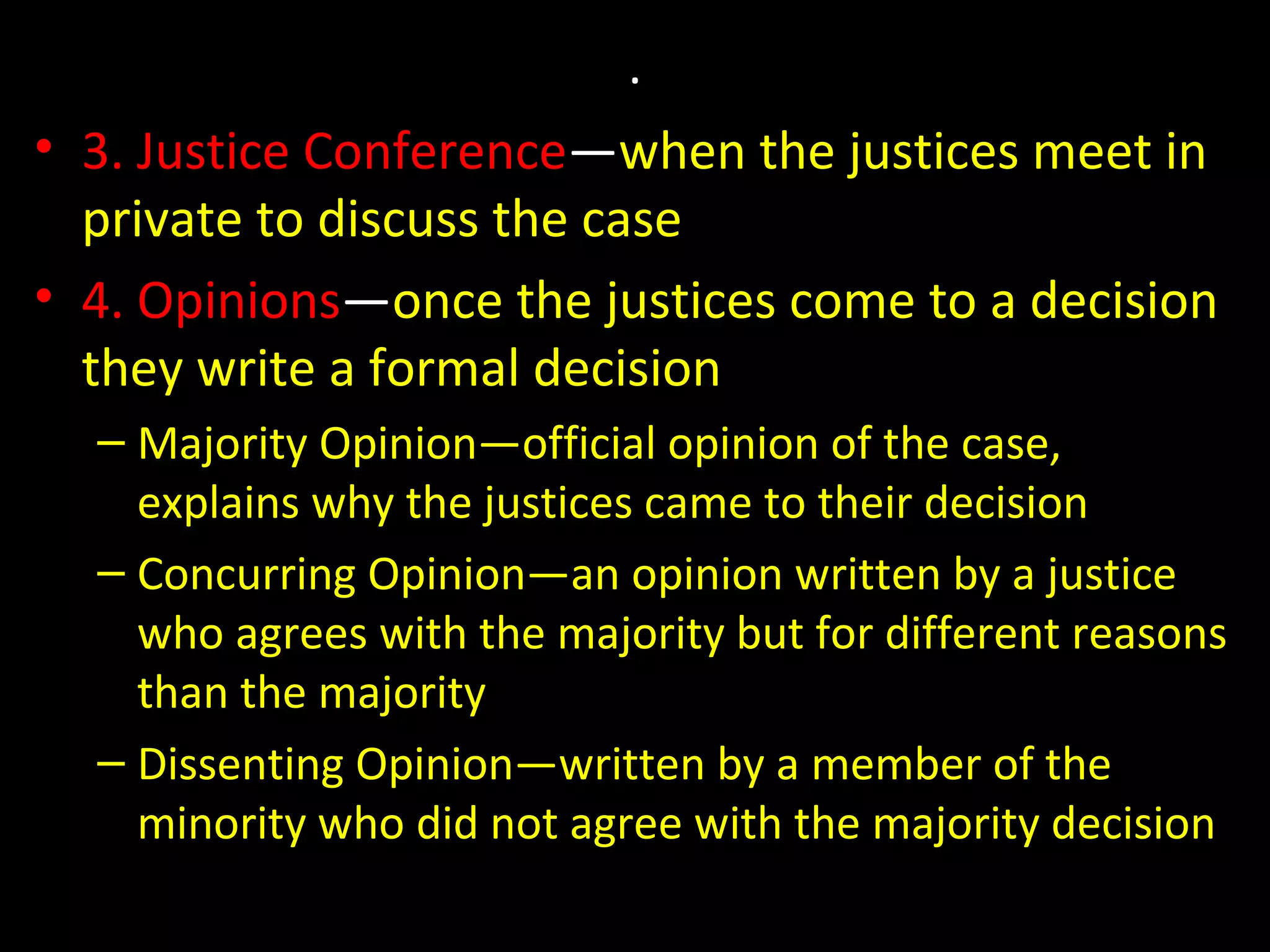 .
• 3. Justice Conference—when the justices meet in
private to discuss the case
• 4. Opinions—once the justices come to a decision
they write a formal decision
– Majority Opinion—official opinion of the case,
explains why the justices came to their decision
– Concurring Opinion—an opinion written by a justice
who agrees with the majority but for different reasons
than the majority
– Dissenting Opinion—written by a member of the
minority who did not agree with the majority decision
 