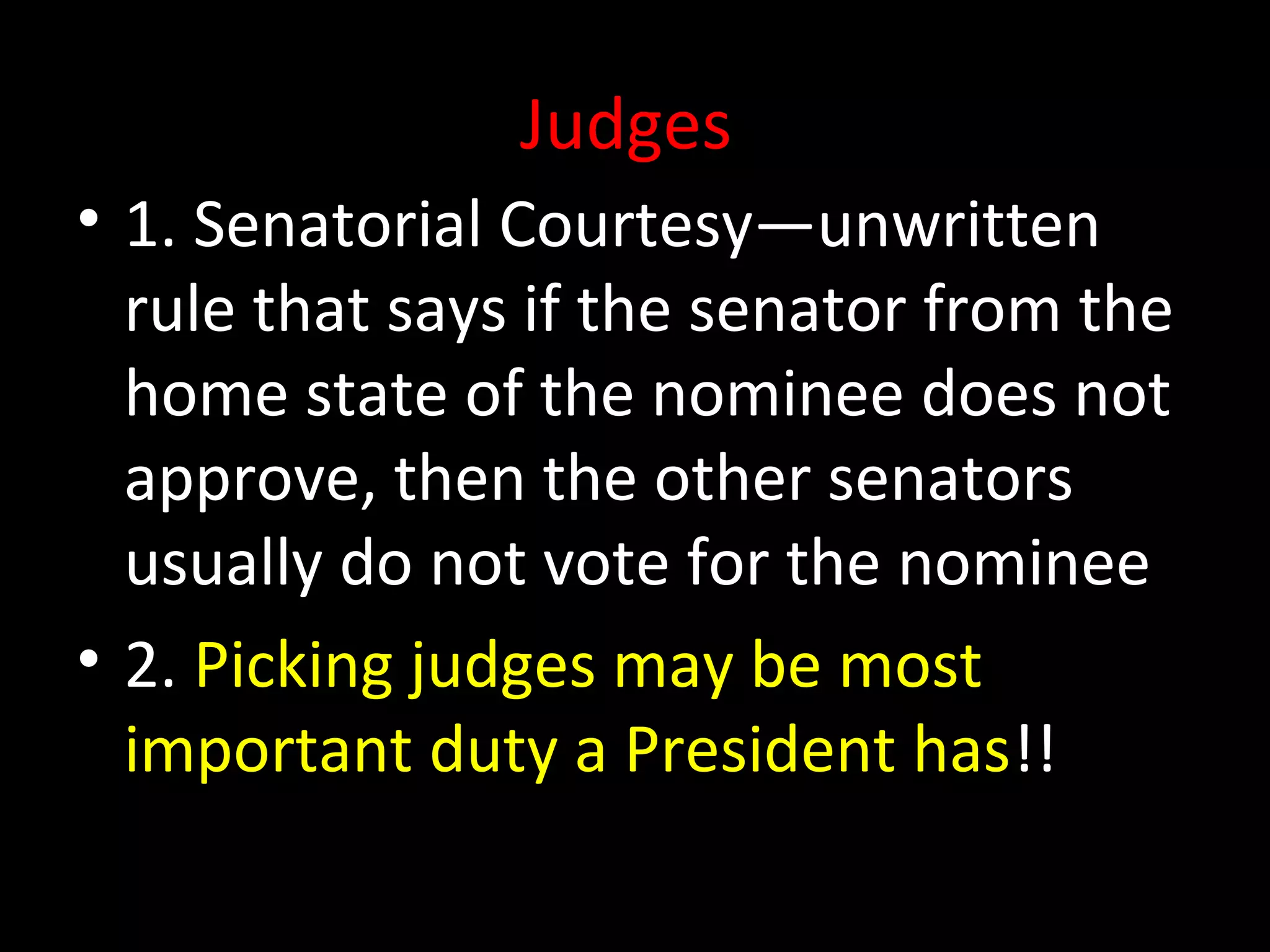 Judges
• 1. Senatorial Courtesy—unwritten
rule that says if the senator from the
home state of the nominee does not
approve, then the other senators
usually do not vote for the nominee
• 2. Picking judges may be most
important duty a President has!!
 