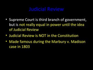 Judicial Review
• Supreme Court is third branch of government,
but is not really equal in power until the idea
of Judicial Review
• Judicial Review is NOT in the Constitution
• Made famous during the Marbury v. Madison
case in 1803
 