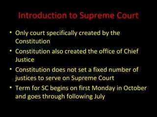 Introduction to Supreme Court
• Only court specifically created by the
Constitution
• Constitution also created the office of Chief
Justice
• Constitution does not set a fixed number of
justices to serve on Supreme Court
• Term for SC begins on first Monday in October
and goes through following July
 