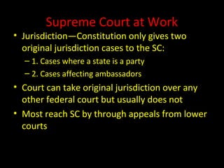 Supreme Court at Work
• Jurisdiction—Constitution only gives two
original jurisdiction cases to the SC:
– 1. Cases where a state is a party
– 2. Cases affecting ambassadors
• Court can take original jurisdiction over any
other federal court but usually does not
• Most reach SC by through appeals from lower
courts
 