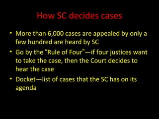 How SC decides cases
• More than 6,000 cases are appealed by only a
few hundred are heard by SC
• Go by the “Rule of Four”—if four justices want
to take the case, then the Court decides to
hear the case
• Docket—list of cases that the SC has on its
agenda
 