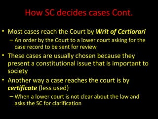 How SC decides cases Cont.
• Most cases reach the Court by Writ of Certiorari
– An order by the Court to a lower court asking for the
case record to be sent for review
• These cases are usually chosen because they
present a constitutional issue that is important to
society
• Another way a case reaches the court is by
certificate (less used)
– When a lower court is not clear about the law and
asks the SC for clarification
 