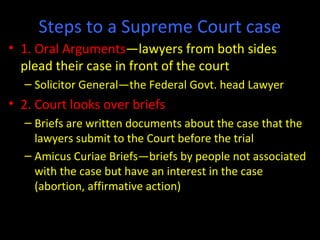 Steps to a Supreme Court case
• 1. Oral Arguments—lawyers from both sides
plead their case in front of the court
– Solicitor General—the Federal Govt. head Lawyer
• 2. Court looks over briefs
– Briefs are written documents about the case that the
lawyers submit to the Court before the trial
– Amicus Curiae Briefs—briefs by people not associated
with the case but have an interest in the case
(abortion, affirmative action)
 