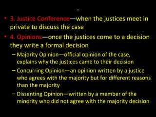 .
• 3. Justice Conference—when the justices meet in
private to discuss the case
• 4. Opinions—once the justices come to a decision
they write a formal decision
– Majority Opinion—official opinion of the case,
explains why the justices came to their decision
– Concurring Opinion—an opinion written by a justice
who agrees with the majority but for different reasons
than the majority
– Dissenting Opinion—written by a member of the
minority who did not agree with the majority decision
 