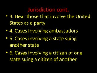 Jurisdiction cont.
• 3. Hear those that involve the United
States as a party
• 4. Cases involving ambassadors
• 5. Cases involving a state suing
another state
• 6. Cases involving a citizen of one
state suing a citizen of another
 