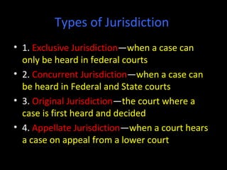 Types of Jurisdiction
• 1. Exclusive Jurisdiction—when a case can
only be heard in federal courts
• 2. Concurrent Jurisdiction—when a case can
be heard in Federal and State courts
• 3. Original Jurisdiction—the court where a
case is first heard and decided
• 4. Appellate Jurisdiction—when a court hears
a case on appeal from a lower court
 