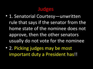 Judges
• 1. Senatorial Courtesy—unwritten
rule that says if the senator from the
home state of the nominee does not
approve, then the other senators
usually do not vote for the nominee
• 2. Picking judges may be most
important duty a President has!!
 