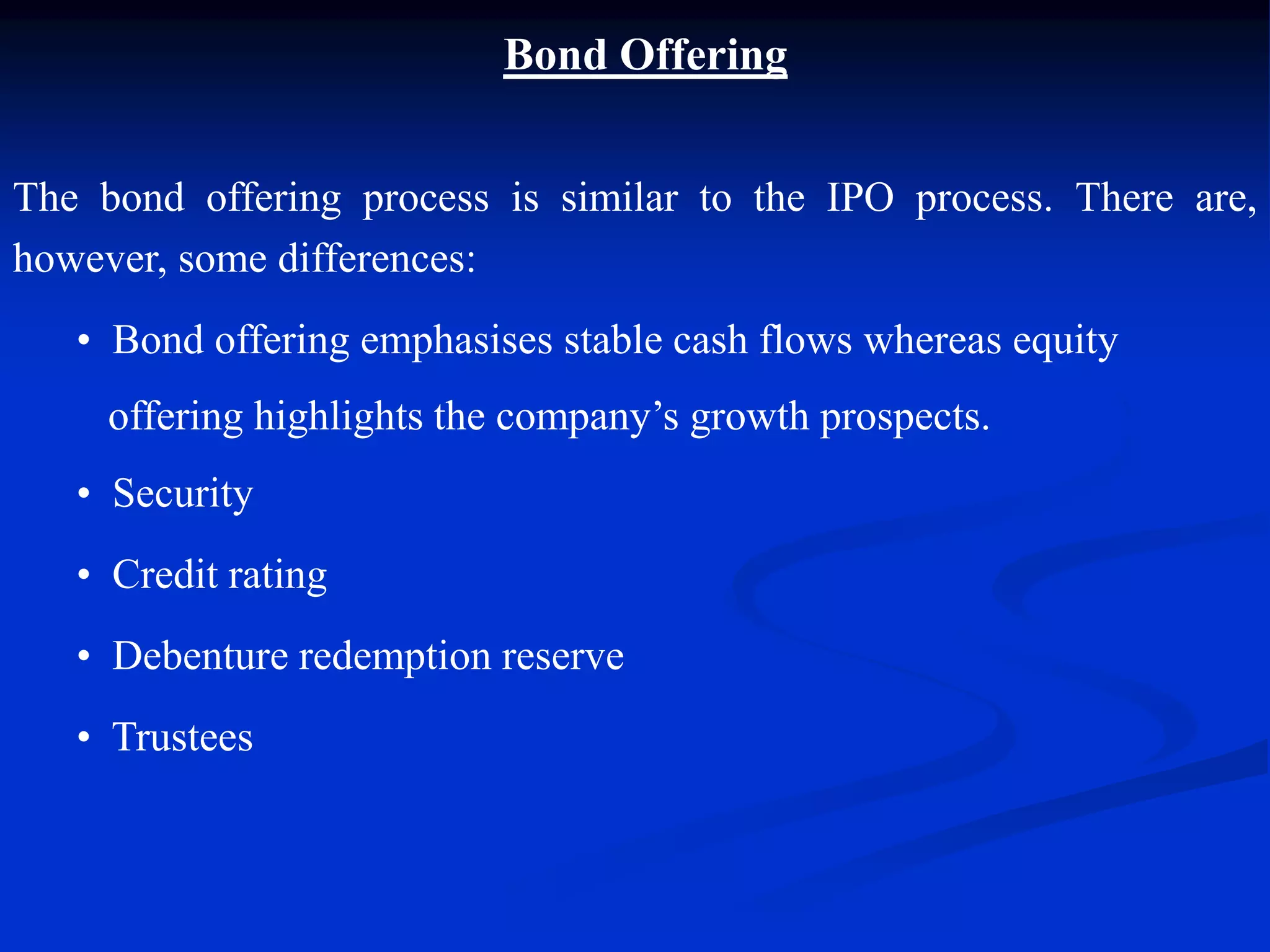 Bond Offering
The bond offering process is similar to the IPO process. There are,
however, some differences:
• Bond offering emphasises stable cash flows whereas equity
offering highlights the company’s growth prospects.
• Security
• Credit rating
• Debenture redemption reserve
• Trustees
 