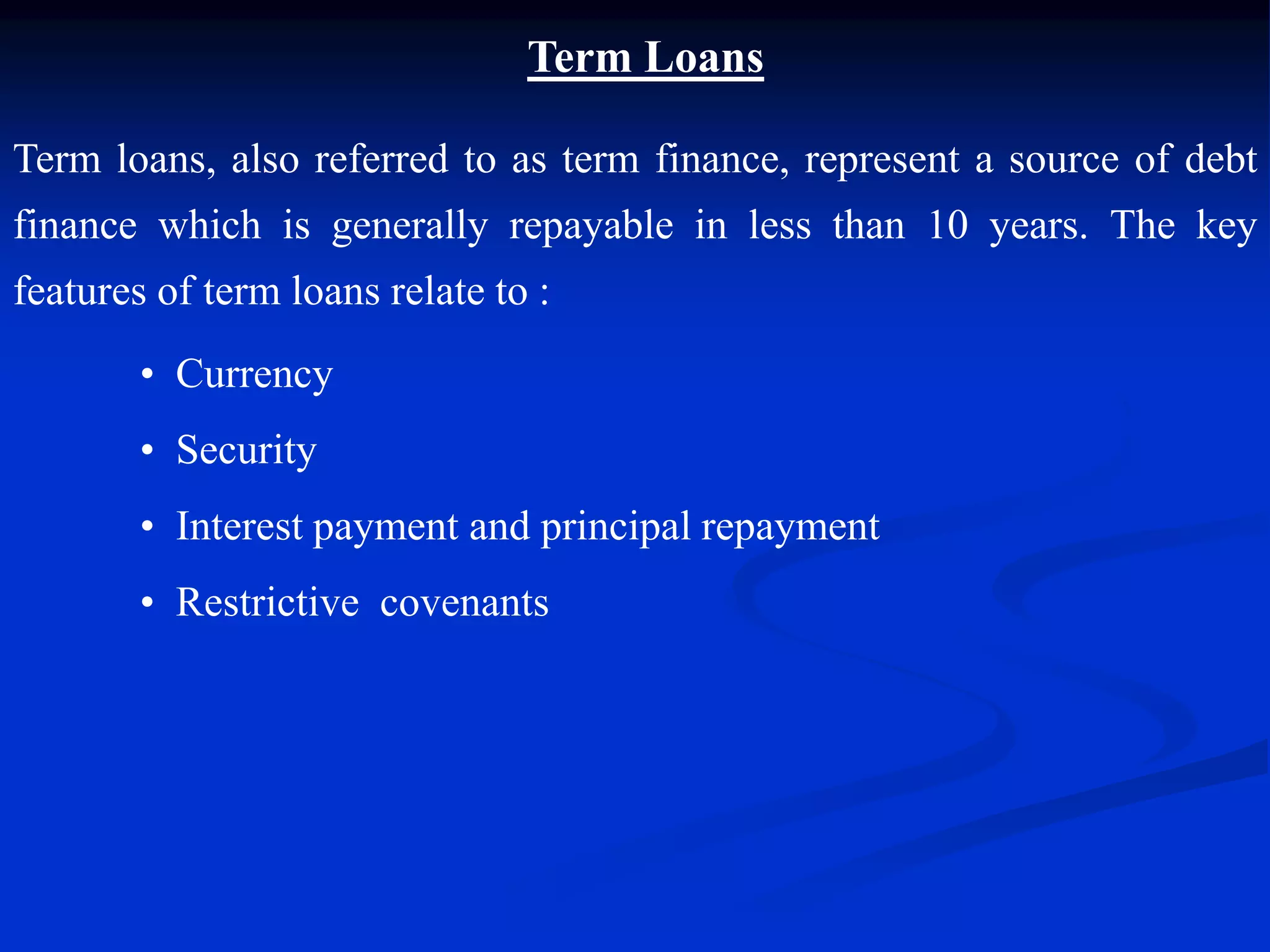 Term Loans
Term loans, also referred to as term finance, represent a source of debt
finance which is generally repayable in less than 10 years. The key
features of term loans relate to :
• Currency
• Security
• Interest payment and principal repayment
• Restrictive covenants
 