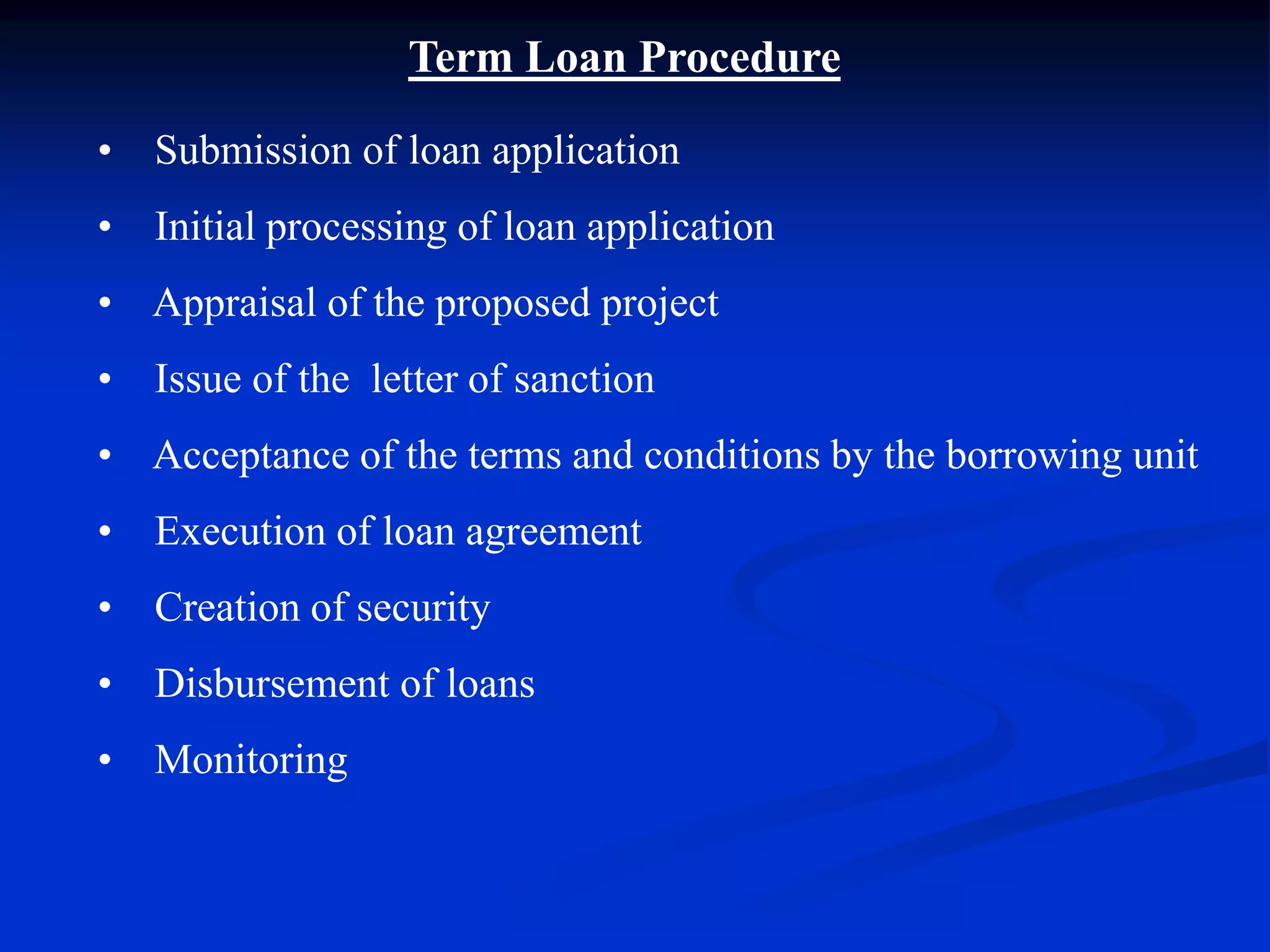 Term Loan Procedure
• Submission of loan application
• Initial processing of loan application
• Appraisal of the proposed project
• Issue of the letter of sanction
• Acceptance of the terms and conditions by the borrowing unit
• Execution of loan agreement
• Creation of security
• Disbursement of loans
• Monitoring
 
