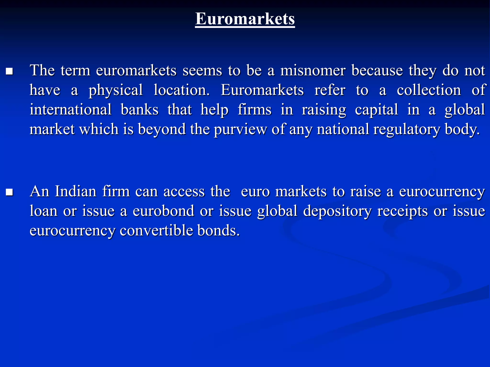 Euromarkets
 The term euromarkets seems to be a misnomer because they do not
have a physical location. Euromarkets refer to a collection of
international banks that help firms in raising capital in a global
market which is beyond the purview of any national regulatory body.
 An Indian firm can access the euro markets to raise a eurocurrency
loan or issue a eurobond or issue global depository receipts or issue
eurocurrency convertible bonds.
 