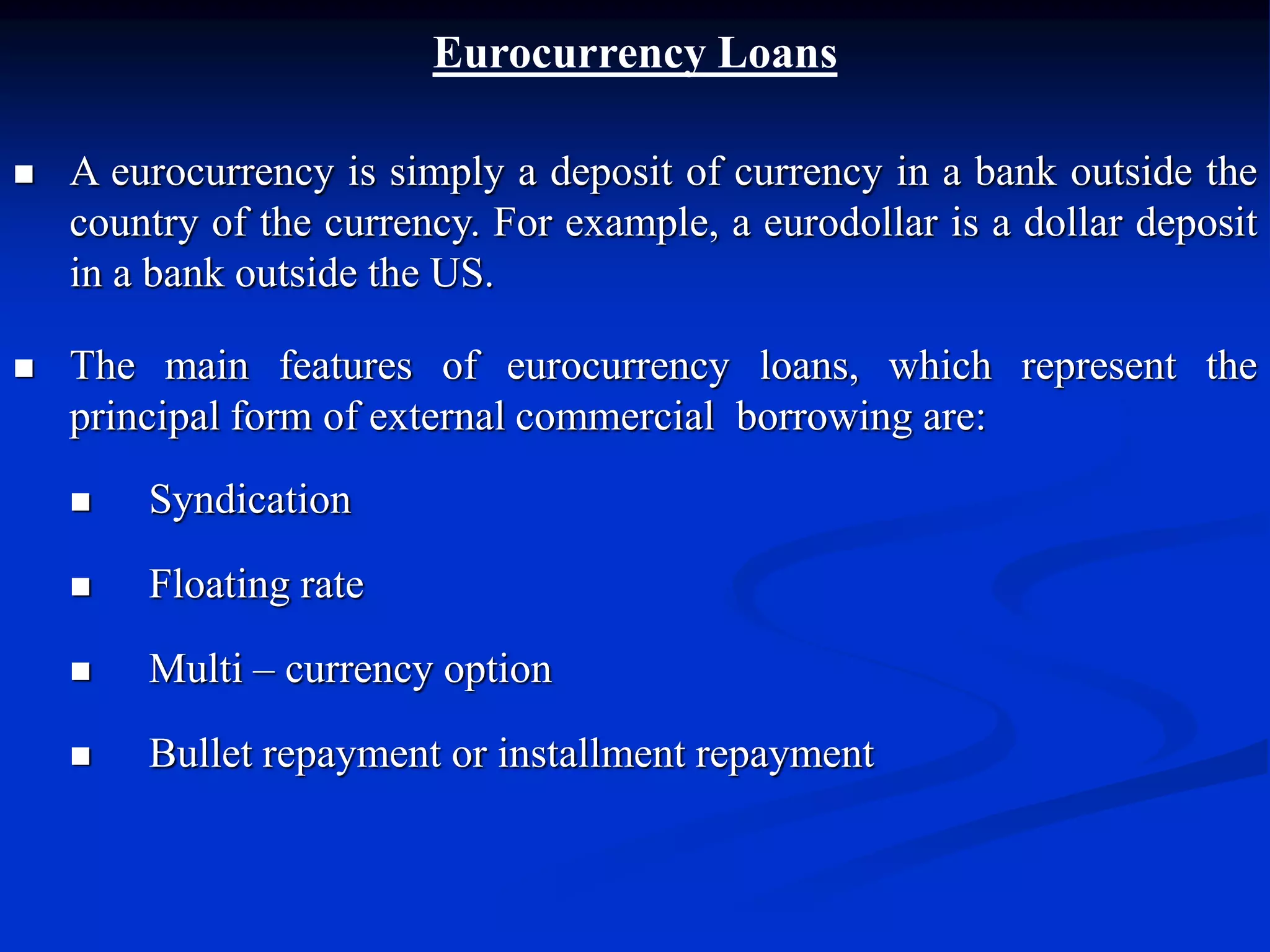 Eurocurrency Loans
 A eurocurrency is simply a deposit of currency in a bank outside the
country of the currency. For example, a eurodollar is a dollar deposit
in a bank outside the US.
 The main features of eurocurrency loans, which represent the
principal form of external commercial borrowing are:
 Syndication
 Floating rate
 Multi – currency option
 Bullet repayment or installment repayment
 