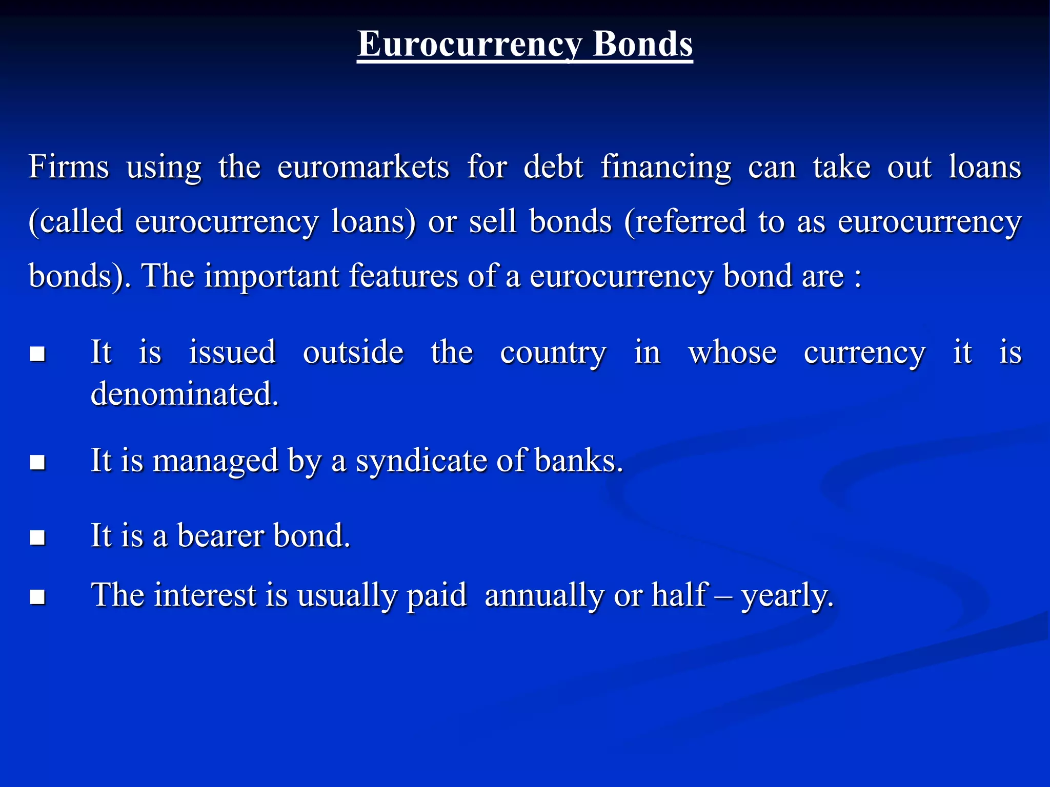 Eurocurrency Bonds
Firms using the euromarkets for debt financing can take out loans
(called eurocurrency loans) or sell bonds (referred to as eurocurrency
bonds). The important features of a eurocurrency bond are :
 It is issued outside the country in whose currency it is
denominated.
 It is managed by a syndicate of banks.
 It is a bearer bond.
 The interest is usually paid annually or half – yearly.
 