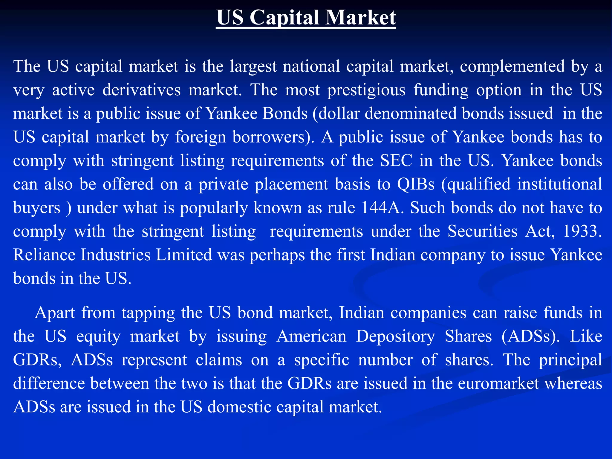 US Capital Market
The US capital market is the largest national capital market, complemented by a
very active derivatives market. The most prestigious funding option in the US
market is a public issue of Yankee Bonds (dollar denominated bonds issued in the
US capital market by foreign borrowers). A public issue of Yankee bonds has to
comply with stringent listing requirements of the SEC in the US. Yankee bonds
can also be offered on a private placement basis to QIBs (qualified institutional
buyers ) under what is popularly known as rule 144A. Such bonds do not have to
comply with the stringent listing requirements under the Securities Act, 1933.
Reliance Industries Limited was perhaps the first Indian company to issue Yankee
bonds in the US.
Apart from tapping the US bond market, Indian companies can raise funds in
the US equity market by issuing American Depository Shares (ADSs). Like
GDRs, ADSs represent claims on a specific number of shares. The principal
difference between the two is that the GDRs are issued in the euromarket whereas
ADSs are issued in the US domestic capital market.
 