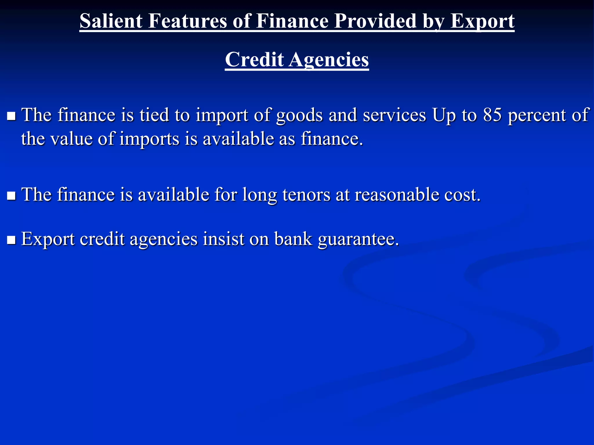 Salient Features of Finance Provided by Export
Credit Agencies
 The finance is tied to import of goods and services Up to 85 percent of
the value of imports is available as finance.
 The finance is available for long tenors at reasonable cost.
 Export credit agencies insist on bank guarantee.
 