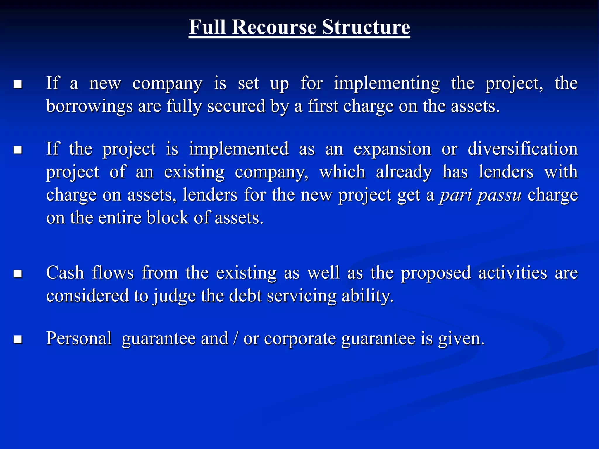 Full Recourse Structure
 If a new company is set up for implementing the project, the
borrowings are fully secured by a first charge on the assets.
 If the project is implemented as an expansion or diversification
project of an existing company, which already has lenders with
charge on assets, lenders for the new project get a pari passu charge
on the entire block of assets.
 Cash flows from the existing as well as the proposed activities are
considered to judge the debt servicing ability.
 Personal guarantee and / or corporate guarantee is given.
 