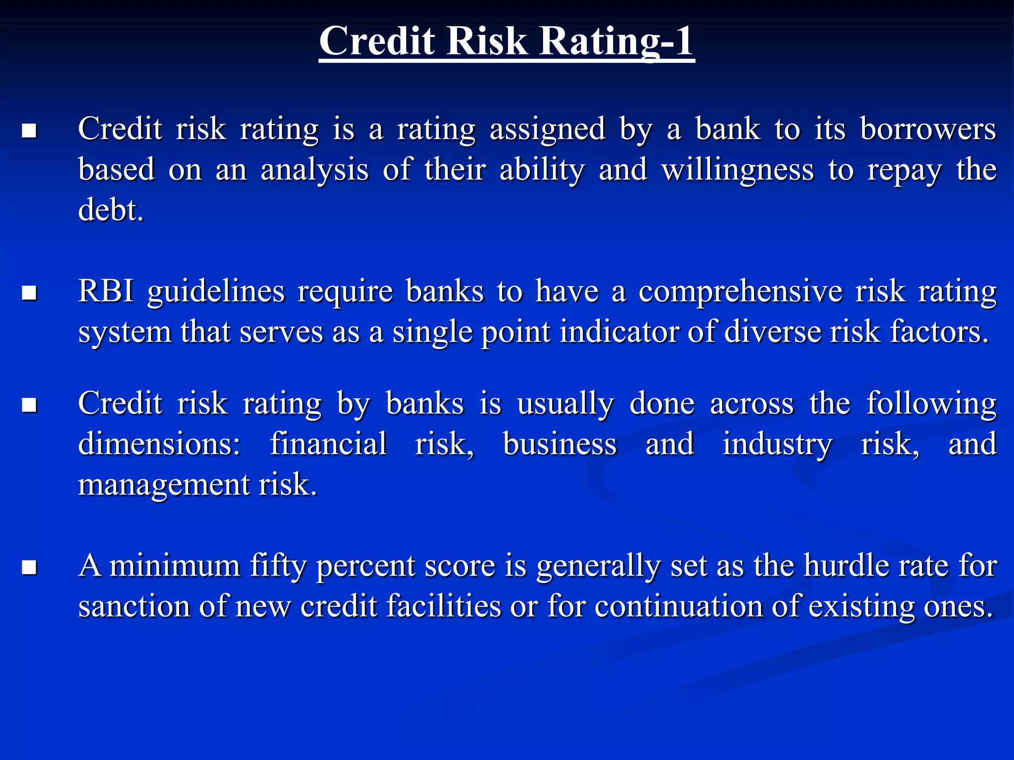 Credit Risk Rating-1
 Credit risk rating is a rating assigned by a bank to its borrowers
based on an analysis of their ability and willingness to repay the
debt.
 RBI guidelines require banks to have a comprehensive risk rating
system that serves as a single point indicator of diverse risk factors.
 Credit risk rating by banks is usually done across the following
dimensions: financial risk, business and industry risk, and
management risk.
 A minimum fifty percent score is generally set as the hurdle rate for
sanction of new credit facilities or for continuation of existing ones.
 