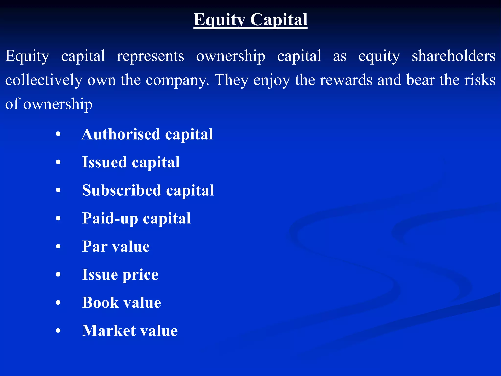 Equity Capital
Equity capital represents ownership capital as equity shareholders
collectively own the company. They enjoy the rewards and bear the risks
of ownership
• Authorised capital
• Issued capital
• Subscribed capital
• Paid-up capital
• Par value
• Issue price
• Book value
• Market value
 