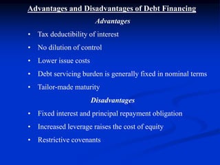 Advantages and Disadvantages of Debt Financing
Advantages
• Tax deductibility of interest
• No dilution of control
• Lower issue costs
• Debt servicing burden is generally fixed in nominal terms
• Tailor-made maturity
Disadvantages
• Fixed interest and principal repayment obligation
• Increased leverage raises the cost of equity
• Restrictive covenants
 