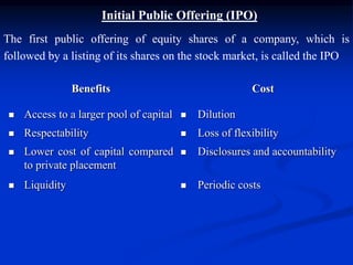 Initial Public Offering (IPO)
The first public offering of equity shares of a company, which is
followed by a listing of its shares on the stock market, is called the IPO
Benefits Cost
 Access to a larger pool of capital  Dilution
 Respectability  Loss of flexibility
 Lower cost of capital compared
to private placement
 Disclosures and accountability
 Liquidity  Periodic costs
 