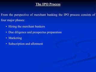 The IPO Process
From the perspective of merchant banking the IPO process consists of
four major phases:
• Hiring the merchant bankers
• Due diligence and prospectus preparation
• Marketing
• Subscription and allotment
 