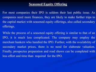 Seasoned Equity Offering
For most companies their IPO is seldom their last public issue. As
companies need more finances, they are likely to make further trips to
the capital market with seasoned equity offerings, also called secondary
offerings.
While the process of a seasoned equity offering is similar to that of an
IPO, it is much less complicated. The company may employ the
merchant bankers who handled the IPO. Further, with the availability of
secondary market prices, there is no need for elaborate valuation.
Finally, prospectus preparation and road shows can be completed with
less effort and time than required for the IPO.
 