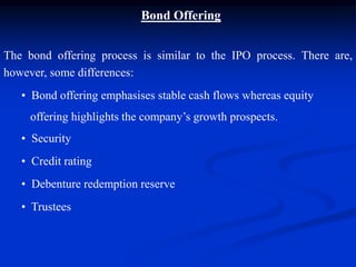 Bond Offering
The bond offering process is similar to the IPO process. There are,
however, some differences:
• Bond offering emphasises stable cash flows whereas equity
offering highlights the company’s growth prospects.
• Security
• Credit rating
• Debenture redemption reserve
• Trustees
 