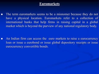Euromarkets
 The term euromarkets seems to be a misnomer because they do not
have a physical location. Euromarkets refer to a collection of
international banks that help firms in raising capital in a global
market which is beyond the purview of any national regulatory body.
 An Indian firm can access the euro markets to raise a eurocurrency
loan or issue a eurobond or issue global depository receipts or issue
eurocurrency convertible bonds.
 