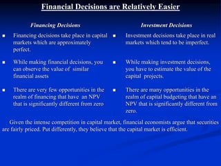 Financial Decisions are Relatively Easier
Financing Decisions Investment Decisions
 Financing decisions take place in capital
markets which are approximately
perfect.
 Investment decisions take place in real
markets which tend to be imperfect.
 While making financial decisions, you
can observe the value of similar
financial assets
 While making investment decisions,
you have to estimate the value of the
capital projects.
 There are very few opportunities in the
realm of financing that have an NPV
that is significantly different from zero
 There are many opportunities in the
realm of capital budgeting that have an
NPV that is significantly different from
zero.
Given the intense competition in capital market, financial economists argue that securities
are fairly priced. Put differently, they believe that the capital market is efficient.
 