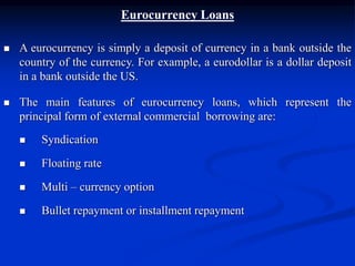 Eurocurrency Loans
 A eurocurrency is simply a deposit of currency in a bank outside the
country of the currency. For example, a eurodollar is a dollar deposit
in a bank outside the US.
 The main features of eurocurrency loans, which represent the
principal form of external commercial borrowing are:
 Syndication
 Floating rate
 Multi – currency option
 Bullet repayment or installment repayment
 