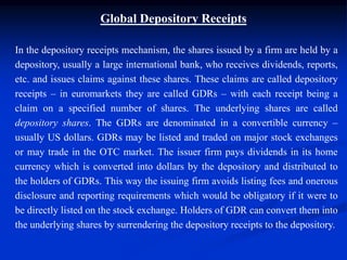 Global Depository Receipts
In the depository receipts mechanism, the shares issued by a firm are held by a
depository, usually a large international bank, who receives dividends, reports,
etc. and issues claims against these shares. These claims are called depository
receipts – in euromarkets they are called GDRs – with each receipt being a
claim on a specified number of shares. The underlying shares are called
depository shares. The GDRs are denominated in a convertible currency –
usually US dollars. GDRs may be listed and traded on major stock exchanges
or may trade in the OTC market. The issuer firm pays dividends in its home
currency which is converted into dollars by the depository and distributed to
the holders of GDRs. This way the issuing firm avoids listing fees and onerous
disclosure and reporting requirements which would be obligatory if it were to
be directly listed on the stock exchange. Holders of GDR can convert them into
the underlying shares by surrendering the depository receipts to the depository.
 