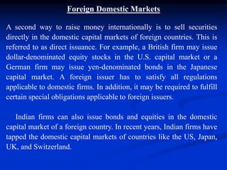 Foreign Domestic Markets
A second way to raise money internationally is to sell securities
directly in the domestic capital markets of foreign countries. This is
referred to as direct issuance. For example, a British firm may issue
dollar-denominated equity stocks in the U.S. capital market or a
German firm may issue yen-denominated bonds in the Japanese
capital market. A foreign issuer has to satisfy all regulations
applicable to domestic firms. In addition, it may be required to fulfill
certain special obligations applicable to foreign issuers.
Indian firms can also issue bonds and equities in the domestic
capital market of a foreign country. In recent years, Indian firms have
tapped the domestic capital markets of countries like the US, Japan,
UK, and Switzerland.
 