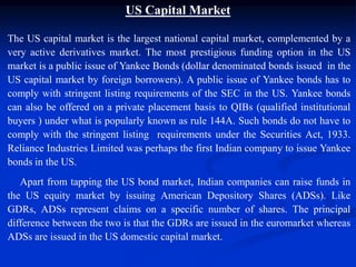 US Capital Market
The US capital market is the largest national capital market, complemented by a
very active derivatives market. The most prestigious funding option in the US
market is a public issue of Yankee Bonds (dollar denominated bonds issued in the
US capital market by foreign borrowers). A public issue of Yankee bonds has to
comply with stringent listing requirements of the SEC in the US. Yankee bonds
can also be offered on a private placement basis to QIBs (qualified institutional
buyers ) under what is popularly known as rule 144A. Such bonds do not have to
comply with the stringent listing requirements under the Securities Act, 1933.
Reliance Industries Limited was perhaps the first Indian company to issue Yankee
bonds in the US.
Apart from tapping the US bond market, Indian companies can raise funds in
the US equity market by issuing American Depository Shares (ADSs). Like
GDRs, ADSs represent claims on a specific number of shares. The principal
difference between the two is that the GDRs are issued in the euromarket whereas
ADSs are issued in the US domestic capital market.
 