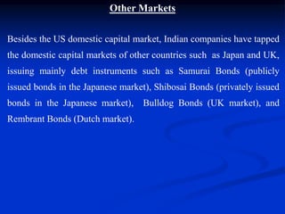Other Markets
Besides the US domestic capital market, Indian companies have tapped
the domestic capital markets of other countries such as Japan and UK,
issuing mainly debt instruments such as Samurai Bonds (publicly
issued bonds in the Japanese market), Shibosai Bonds (privately issued
bonds in the Japanese market), Bulldog Bonds (UK market), and
Rembrant Bonds (Dutch market).
 