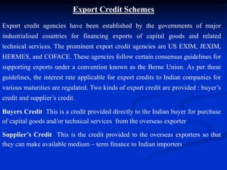 Export Credit Schemes
Export credit agencies have been established by the governments of major
industrialised countries for financing exports of capital goods and related
technical services. The prominent export credit agencies are US EXIM, JEXIM,
HERMES, and COFACE. These agencies follow certain consensus guidelines for
supporting exports under a convention known as the Berne Union. As per these
guidelines, the interest rate applicable for export credits to Indian companies for
various maturities are regulated. Two kinds of export credit are provided : buyer’s
credit and supplier’s credit.
Buyers Credit This is a credit provided directly to the Indian buyer for purchase
of capital goods and/or technical services from the overseas exporter
Supplier’s Credit This is the credit provided to the overseas exporters so that
they can make available medium – term finance to Indian importers
 