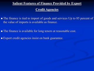 Salient Features of Finance Provided by Export
Credit Agencies
 The finance is tied to import of goods and services Up to 85 percent of
the value of imports is available as finance.
 The finance is available for long tenors at reasonable cost.
 Export credit agencies insist on bank guarantee.
 