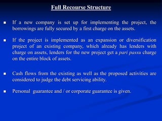 Full Recourse Structure
 If a new company is set up for implementing the project, the
borrowings are fully secured by a first charge on the assets.
 If the project is implemented as an expansion or diversification
project of an existing company, which already has lenders with
charge on assets, lenders for the new project get a pari passu charge
on the entire block of assets.
 Cash flows from the existing as well as the proposed activities are
considered to judge the debt servicing ability.
 Personal guarantee and / or corporate guarantee is given.
 