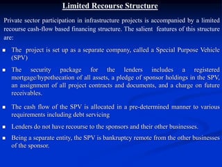 Limited Recourse Structure
Private sector participation in infrastructure projects is accompanied by a limited
recourse cash-flow based financing structure. The salient features of this structure
are:
 The project is set up as a separate company, called a Special Purpose Vehicle
(SPV)
 The security package for the lenders includes a registered
mortgage/hypothecation of all assets, a pledge of sponsor holdings in the SPV,
an assignment of all project contracts and documents, and a charge on future
receivables.
 The cash flow of the SPV is allocated in a pre-determined manner to various
requirements including debt servicing
 Lenders do not have recourse to the sponsors and their other businesses.
 Being a separate entity, the SPV is bankruptcy remote from the other businesses
of the sponsor.
 