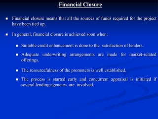 Financial Closure
 Financial closure means that all the sources of funds required for the project
have been tied up.
 In general, financial closure is achieved soon when:
 Suitable credit enhancement is done to the satisfaction of lenders.
 Adequate underwriting arrangements are made for market-related
offerings.
 The resourcefulness of the promoters is well established.
 The process is started early and concurrent appraisal is initiated if
several lending agencies are involved.
 
