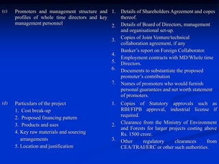 (c) Promoters and management structure and
profiles of whole time directors and key
management personnel
1.
2.
3.
4.
5.
6.
7.
Details of Shareholders Agreement and copes
thereof.
Details of Board of Directors, management
and organisational set-up.
Copies of Joint Venture/technical
collaboration agreement, if any
Banker’s report on Foreign Collaborator.
Employment contracts with MD/Whole time
Directors.
Documents to substantiate the proposed
promoter’s contribution
Names of promoters who would furnish
personal guarantees and net worth statement
of promoters.
(d) Particulars of the project
1. Cost break-up
2. Proposed financing pattern
3. Products and uses
4. Key raw materials and sourcing
arrangements
5. Location and justification
1.
2.
3.
Copies of Statutory approvals such as
RBI/FIPB approval, industrial license if
required.
Clearance from the Ministry of Environment
and Forests for larger projects costing above
Rs. 1500 crore.
Other regulatory clearances from
CEA/TRAI/ERC or other such authorities.
 