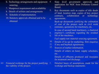 6. Technology arrangements and equipment
sourcing.
7. Manpower requirement and availability
8. Details of utilities and arrangements
9. Schedule of implementation
10. Statutory approvals obtained and to be
obtained
4
5.
6.
7.
8.
9.
10.
11.
12.
State level government approvals and
application for NOC from Pollution Control
Board.
Key documents such as copies of title deeds
of land, location map, copies of key project
contracts, collaboration or technology
agreements.
Back-up documents justifying the estimation
of cost of the project such as civil work
estimates, quotations for machinery, etc.
In case of second hand machinery, a chartered
engineer’s certificate regarding the residual
life of the machines.
Fuel supply/raw material sourcing agreement.
Details of tie-up for marketing, firm enquiries
if any and buyback agreements.
Sources of market information.
Details of orders on hand, supply schedules,
etc.
Details of effluents produced and measures
for treatment and discharge.
(e) Financial workings for the project justifying
the viability of the project.
1. Detailed bases of assumptions made for the
workings and backup statements.
 