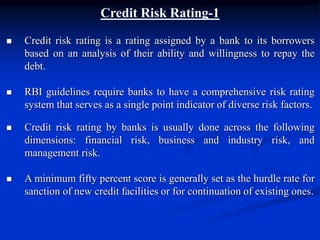 Credit Risk Rating-1
 Credit risk rating is a rating assigned by a bank to its borrowers
based on an analysis of their ability and willingness to repay the
debt.
 RBI guidelines require banks to have a comprehensive risk rating
system that serves as a single point indicator of diverse risk factors.
 Credit risk rating by banks is usually done across the following
dimensions: financial risk, business and industry risk, and
management risk.
 A minimum fifty percent score is generally set as the hurdle rate for
sanction of new credit facilities or for continuation of existing ones.
 