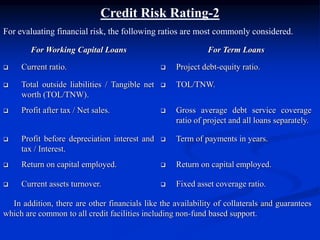Credit Risk Rating-2
For evaluating financial risk, the following ratios are most commonly considered.
For Working Capital Loans For Term Loans
 Current ratio.  Project debt-equity ratio.
 Total outside liabilities / Tangible net
worth (TOL/TNW).
 TOL/TNW.
 Profit after tax / Net sales.  Gross average debt service coverage
ratio of project and all loans separately.
 Profit before depreciation interest and
tax / Interest.
 Term of payments in years.
 Return on capital employed.  Return on capital employed.
 Current assets turnover.  Fixed asset coverage ratio.
In addition, there are other financials like the availability of collaterals and guarantees
which are common to all credit facilities including non-fund based support.
 