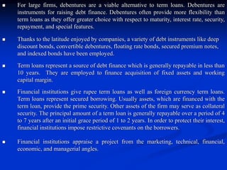  For large firms, debentures are a viable alternative to term loans. Debentures are
instruments for raising debt finance. Debentures often provide more flexibility than
term loans as they offer greater choice with respect to maturity, interest rate, security,
repayment, and special features.
 Thanks to the latitude enjoyed by companies, a variety of debt instruments like deep
discount bonds, convertible debentures, floating rate bonds, secured premium notes,
and indexed bonds have been employed.
 Term loans represent a source of debt finance which is generally repayable in less than
10 years. They are employed to finance acquisition of fixed assets and working
capital margin.
 Financial institutions give rupee term loans as well as foreign currency term loans.
Term loans represent secured borrowing. Usually assets, which are financed with the
term loan, provide the prime security. Other assets of the firm may serve as collateral
security. The principal amount of a term loan is generally repayable over a period of 4
to 7 years after an initial grace period of 1 to 2 years. In order to protect their interest,
financial institutions impose restrictive covenants on the borrowers.
 Financial institutions appraise a project from the marketing, technical, financial,
economic, and managerial angles.
 